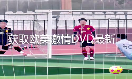 获取欧美激情DVD最新资讯：APP下载、手游教程与游戏攻略完全攻略